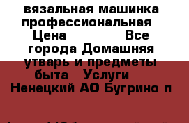 вязальная машинка профессиональная › Цена ­ 15 000 - Все города Домашняя утварь и предметы быта » Услуги   . Ненецкий АО,Бугрино п.